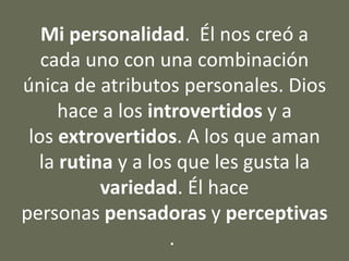 Mi personalidad. Él nos creó a
cada uno con una combinación
única de atributos personales. Dios
hace a los introvertidos y a
los extrovertidos. A los que aman
la rutina y a los que les gusta la
variedad. Él hace
personas pensadoras y perceptivas
.
 