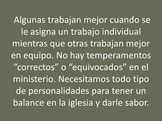 Algunas trabajan mejor cuando se
le asigna un trabajo individual
mientras que otras trabajan mejor
en equipo. No hay temperamentos
“correctos” o “equivocados” en el
ministerio. Necesitamos todo tipo
de personalidades para tener un
balance en la iglesia y darle sabor.
 
