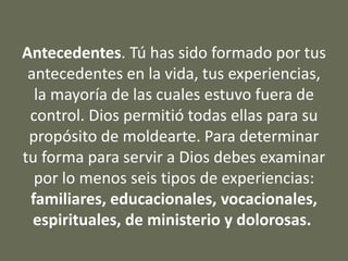 Antecedentes. Tú has sido formado por tus
antecedentes en la vida, tus experiencias,
la mayoría de las cuales estuvo fuera de
control. Dios permitió todas ellas para su
propósito de moldearte. Para determinar
tu forma para servir a Dios debes examinar
por lo menos seis tipos de experiencias:
familiares, educacionales, vocacionales,
espirituales, de ministerio y dolorosas.
 