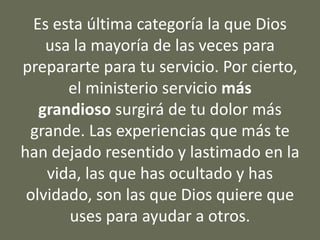Es esta última categoría la que Dios
usa la mayoría de las veces para
prepararte para tu servicio. Por cierto,
el ministerio servicio más
grandioso surgirá de tu dolor más
grande. Las experiencias que más te
han dejado resentido y lastimado en la
vida, las que has ocultado y has
olvidado, son las que Dios quiere que
uses para ayudar a otros.
 