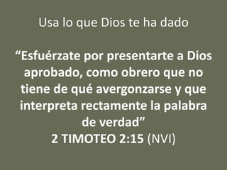 Usa lo que Dios te ha dado
“Esfuérzate por presentarte a Dios
aprobado, como obrero que no
tiene de qué avergonzarse y que
interpreta rectamente la palabra
de verdad”
2 TIMOTEO 2:15 (NVI)
 