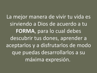 La mejor manera de vivir tu vida es
sirviendo a Dios de acuerdo a tu
FORMA, para lo cual debes
descubrir tus dones, aprender a
aceptarlos y a disfrutarlos de modo
que puedas desarrollarlos a su
máxima expresión.
 