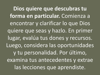 Dios quiere que descubras tu
forma en particular. Comienza a
encontrar y clarificar lo que Dios
quiere que seas y hazlo. En primer
lugar, evalúa tus dones y recursos.
Luego, considera las oportunidades
y tu personalidad. Por último,
examina tus antecedentes y extrae
las lecciones que aprendiste.
 