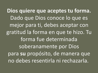 Dios quiere que aceptes tu forma.
Dado que Dios conoce lo que es
mejor para ti, debes aceptar con
gratitud la forma en que te hizo. Tu
forma fue determinada
soberanamente por Dios
para su propósito, de manera que
no debes resentirla ni rechazarla.
 