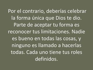 Por el contrario, deberías celebrar
la forma única que Dios te dio.
Parte de aceptar tu forma es
reconocer tus limitaciones. Nadie
es bueno en todas las cosas, y
ninguno es llamado a hacerlas
todas. Cada uno tiene tus roles
definidos.
 