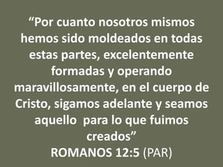 “Por cuanto nosotros mismos
hemos sido moldeados en todas
estas partes, excelentemente
formadas y operando
maravillosamente, en el cuerpo de
Cristo, sigamos adelante y seamos
aquello para lo que fuimos
creados”
ROMANOS 12:5 (PAR)
 