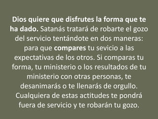 Dios quiere que disfrutes la forma que te
ha dado. Satanás tratará de robarte el gozo
del servicio tentándote en dos maneras:
para que compares tu sevicio a las
expectativas de los otros. Si comparas tu
forma, tu ministerio o los resultados de tu
ministerio con otras personas, te
desanimarás o te llenarás de orgullo.
Cualquiera de estas actitudes te pondrá
fuera de servicio y te robarán tu gozo.
 