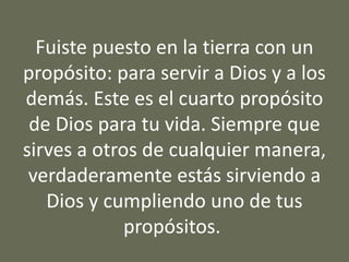 Fuiste puesto en la tierra con un
propósito: para servir a Dios y a los
demás. Este es el cuarto propósito
de Dios para tu vida. Siempre que
sirves a otros de cualquier manera,
verdaderamente estás sirviendo a
Dios y cumpliendo uno de tus
propósitos.
 