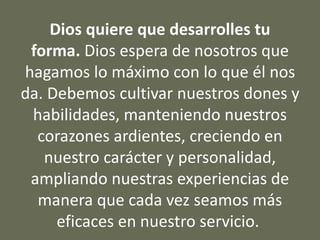 Dios quiere que desarrolles tu
forma. Dios espera de nosotros que
hagamos lo máximo con lo que él nos
da. Debemos cultivar nuestros dones y
habilidades, manteniendo nuestros
corazones ardientes, creciendo en
nuestro carácter y personalidad,
ampliando nuestras experiencias de
manera que cada vez seamos más
eficaces en nuestro servicio.
 