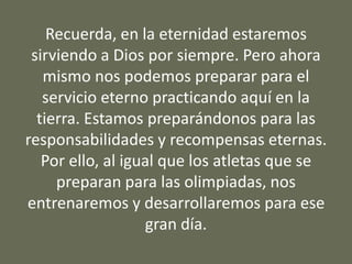 Recuerda, en la eternidad estaremos
sirviendo a Dios por siempre. Pero ahora
mismo nos podemos preparar para el
servicio eterno practicando aquí en la
tierra. Estamos preparándonos para las
responsabilidades y recompensas eternas.
Por ello, al igual que los atletas que se
preparan para las olimpiadas, nos
entrenaremos y desarrollaremos para ese
gran día.
 