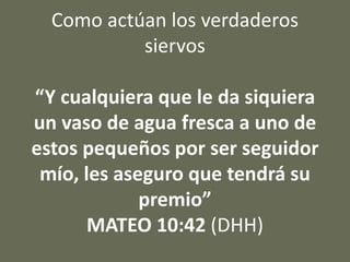Como actúan los verdaderos
siervos
“Y cualquiera que le da siquiera
un vaso de agua fresca a uno de
estos pequeños por ser seguidor
mío, les aseguro que tendrá su
premio”
MATEO 10:42 (DHH)
 
