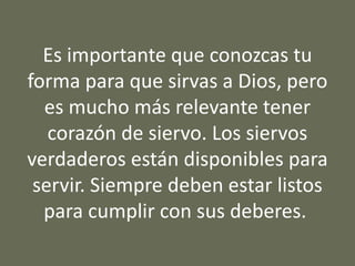 Es importante que conozcas tu
forma para que sirvas a Dios, pero
es mucho más relevante tener
corazón de siervo. Los siervos
verdaderos están disponibles para
servir. Siempre deben estar listos
para cumplir con sus deberes.
 