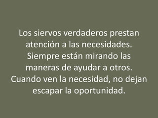 Los siervos verdaderos prestan
atención a las necesidades.
Siempre están mirando las
maneras de ayudar a otros.
Cuando ven la necesidad, no dejan
escapar la oportunidad.
 