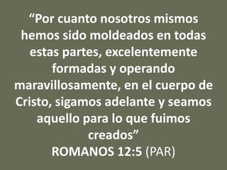 “Por cuanto nosotros mismos
hemos sido moldeados en todas
estas partes, excelentemente
formadas y operando
maravillosamente, en el cuerpo de
Cristo, sigamos adelante y seamos
aquello para lo que fuimos
creados”
ROMANOS 12:5 (PAR)
 