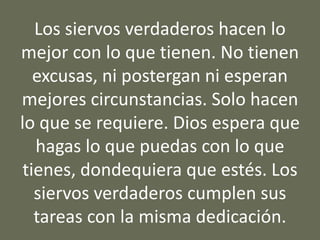 Los siervos verdaderos hacen lo
mejor con lo que tienen. No tienen
excusas, ni postergan ni esperan
mejores circunstancias. Solo hacen
lo que se requiere. Dios espera que
hagas lo que puedas con lo que
tienes, dondequiera que estés. Los
siervos verdaderos cumplen sus
tareas con la misma dedicación.
 
