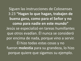 Siguen las instrucciones de Colosenses
3:23 “Hagan lo que hagan, trabajen de
buena gana, como para el Señor y no
como para nadie en este mundo”
Jesús se especializó en tareas humillantes
que otros evadían. Él nunca se consideró
por encima de nada, porque vino a servir.
Él hizo todas estas cosas y no
fueron molestia para su grandeza, lo hizo
porque quiere que sigamos su ejemplo.
 