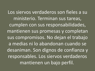 Los siervos verdaderos son fieles a su
ministerio. Terminan sus tareas,
cumplen con sus responsabilidades,
mantienen sus promesas y completan
sus compromisos. No dejan el trabajo
a medias ni lo abandonan cuando se
desaniman. Son dignos de confianza y
responsables. Los siervos verdaderos
mantienen un bajo perfil.
 