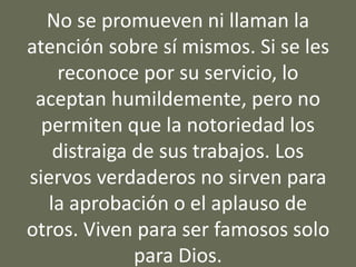 No se promueven ni llaman la
atención sobre sí mismos. Si se les
reconoce por su servicio, lo
aceptan humildemente, pero no
permiten que la notoriedad los
distraiga de sus trabajos. Los
siervos verdaderos no sirven para
la aprobación o el aplauso de
otros. Viven para ser famosos solo
para Dios.
 