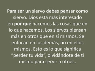 Para ser un siervo debes pensar como
siervo. Dios está más interesado
en por qué hacemos las cosas que en
lo que hacemos. Los siervos piensan
más en otros que en sí mismos. Se
enfocan en los demás, no en ellos
mismos. Esto es lo que significa
“perder tu vida”, olvidándote de ti
mismo para servir a otros..
 