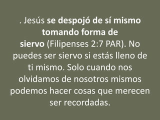 . Jesús se despojó de sí mismo
tomando forma de
siervo (Filipenses 2:7 PAR). No
puedes ser siervo si estás lleno de
ti mismo. Solo cuando nos
olvidamos de nosotros mismos
podemos hacer cosas que merecen
ser recordadas.
 