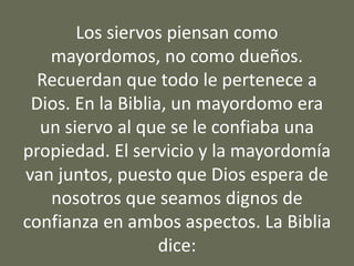 Los siervos piensan como
mayordomos, no como dueños.
Recuerdan que todo le pertenece a
Dios. En la Biblia, un mayordomo era
un siervo al que se le confiaba una
propiedad. El servicio y la mayordomía
van juntos, puesto que Dios espera de
nosotros que seamos dignos de
confianza en ambos aspectos. La Biblia
dice:
 