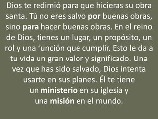 Dios te redimió para que hicieras su obra
santa. Tú no eres salvo por buenas obras,
sino para hacer buenas obras. En el reino
de Dios, tienes un lugar, un propósito, un
rol y una función que cumplir. Esto le da a
tu vida un gran valor y significado. Una
vez que has sido salvado, Dios intenta
usarte en sus planes. Él te tiene
un ministerio en su iglesia y
una misión en el mundo.
 