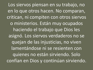 Los siervos piensan en su trabajo, no
en lo que otros hacen. No comparan,
critican, ni compiten con otros siervos
o ministerios. Están muy ocupados
haciendo el trabajo que Dios les
asignó. Los siervos verdaderos no se
quejan de las injusticias, no viven
lamentándose ni se resienten con
quienes no están sirviendo. Solo
confían en Dios y continúan sirviendo.
 