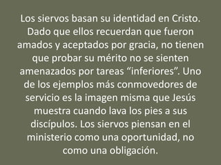 Los siervos basan su identidad en Cristo.
Dado que ellos recuerdan que fueron
amados y aceptados por gracia, no tienen
que probar su mérito no se sienten
amenazados por tareas “inferiores”. Uno
de los ejemplos más conmovedores de
servicio es la imagen misma que Jesús
muestra cuando lava los pies a sus
discípulos. Los siervos piensan en el
ministerio como una oportunidad, no
como una obligación.
 