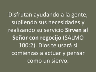 Disfrutan ayudando a la gente,
supliendo sus necesidades y
realizando su servicio Sirven al
Señor con regocijo (SALMO
100:2). Dios te usará si
comienzas a actuar y pensar
como un siervo.
 