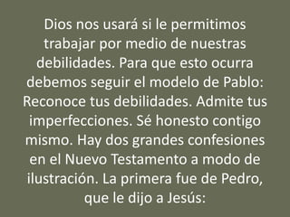 Dios nos usará si le permitimos
trabajar por medio de nuestras
debilidades. Para que esto ocurra
debemos seguir el modelo de Pablo:
Reconoce tus debilidades. Admite tus
imperfecciones. Sé honesto contigo
mismo. Hay dos grandes confesiones
en el Nuevo Testamento a modo de
ilustración. La primera fue de Pedro,
que le dijo a Jesús:
 