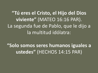“Tú eres el Cristo, el Hijo del Dios
viviente” (MATEO 16:16 PAR).
La segunda fue de Pablo, que le dijo a
la multitud idólatra:
“Solo somos seres humanos iguales a
ustedes” (HECHOS 14:15 PAR)
 