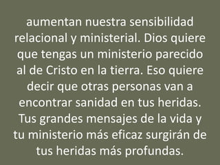 aumentan nuestra sensibilidad
relacional y ministerial. Dios quiere
que tengas un ministerio parecido
al de Cristo en la tierra. Eso quiere
decir que otras personas van a
encontrar sanidad en tus heridas.
Tus grandes mensajes de la vida y
tu ministerio más eficaz surgirán de
tus heridas más profundas.
 