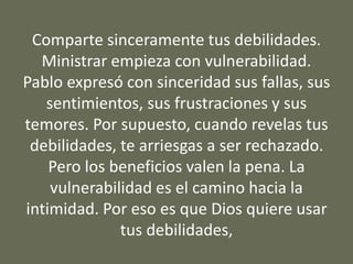 Comparte sinceramente tus debilidades.
Ministrar empieza con vulnerabilidad.
Pablo expresó con sinceridad sus fallas, sus
sentimientos, sus frustraciones y sus
temores. Por supuesto, cuando revelas tus
debilidades, te arriesgas a ser rechazado.
Pero los beneficios valen la pena. La
vulnerabilidad es el camino hacia la
intimidad. Por eso es que Dios quiere usar
tus debilidades,
 