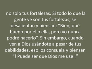 no solo tus fortalezas. Si todo lo que la
gente ve son tus fortalezas, se
desalientan y piensan: “Bien, qué
bueno por él o ella, pero yo nunca
podré hacerlo”. Sin embargo, cuando
ven a Dios usándote a pesar de tus
debilidades, eso los consuela y piensan
“! Puede ser que Dios me use ¡”
 