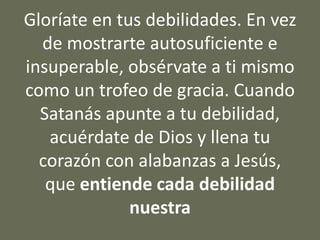 Gloríate en tus debilidades. En vez
de mostrarte autosuficiente e
insuperable, obsérvate a ti mismo
como un trofeo de gracia. Cuando
Satanás apunte a tu debilidad,
acuérdate de Dios y llena tu
corazón con alabanzas a Jesús,
que entiende cada debilidad
nuestra
 