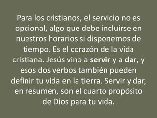 Para los cristianos, el servicio no es
opcional, algo que debe incluirse en
nuestros horarios si disponemos de
tiempo. Es el corazón de la vida
cristiana. Jesús vino a servir y a dar, y
esos dos verbos también pueden
definir tu vida en la tierra. Servir y dar,
en resumen, son el cuarto propósito
de Dios para tu vida.
 