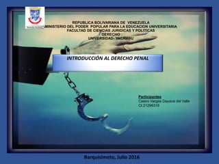 REPUBLICA BOLIVARIANA DE VENEZUELA
MINISTERIO DEL PODER POPULAR PARA LA EDUCACION UNIVERSITARIA
FACULTAD DE CIENCIAS JURIDICAS Y POLITICAS
DERECHO
UNIVERSIDAD- YACAMBU
INTRODUCCIÓN AL DERECHO PENAL
Barquisimeto, Julio 2016
Participantes
Castro Vargas Dayana del Valle
CI.21296318
 