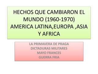 HECHOS QUE CAMBIARON EL
MUNDO (1960-1970)
AMERICA LATINA,EUROPA ,ASIA
Y AFRICA
LA PRIMAVERA DE PRAGA
DICTADURAS MILITARES
MAYO FRANCES
GUERRA FRIA
 