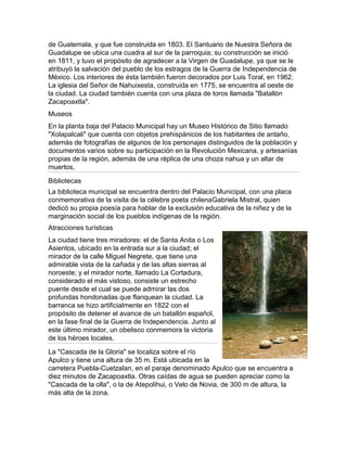 de Guatemala, y que fue construida en 1803. El Santuario de Nuestra Señora de
Guadalupe se ubica una cuadra al sur de la parroquia; su construcción se inició
en 1811, y tuvo el propósito de agradecer a la Virgen de Guadalupe, ya que se le
atribuyó la salvación del pueblo de los estragos de la Guerra de Independencia de
México. Los interiores de ésta también fueron decorados por Luis Toral, en 1962.
La iglesia del Señor de Nahuixesta, construida en 1775, se encuentra al oeste de
la ciudad. La ciudad también cuenta con una plaza de toros llamada "Batallón
Zacapoaxtla".
Museos
En la planta baja del Palacio Municipal hay un Museo Histórico de Sitio llamado
"Xolapalcali" que cuenta con objetos prehispánicos de los habitantes de antaño,
además de fotografías de algunos de los personajes distinguidos de la población y
documentos varios sobre su participación en la Revolución Mexicana, y artesanías
propias de la región, además de una réplica de una choza nahua y un altar de
muertos,

Bibliotecas
La biblioteca municipal se encuentra dentro del Palacio Municipal, con una placa
conmemorativa de la visita de la célebre poeta chilenaGabriela Mistral, quien
dedicó su propia poesía para hablar de la exclusión educativa de la niñez y de la
marginación social de los pueblos indígenas de la región.
Atracciones turísticas
La ciudad tiene tres miradores: el de Santa Anita o Los
Asientos, ubicado en la entrada sur a la ciudad; el
mirador de la calle Miguel Negrete, que tiene una
admirable vista de la cañada y de las altas sierras al
noroeste; y el mirador norte, llamado La Cortadura,
considerado el más vistoso, consiste un estrecho
puente desde el cual se puede admirar las dos
profundas hondonadas que flanquean la ciudad. La
barranca se hizo artificialmente en 1822 con el
propósito de detener el avance de un batallón español,
en la fase final de la Guerra de Independencia. Junto al
este último mirador, un obelisco conmemora la victoria
de los héroes locales.

La "Cascada de la Gloria" se localiza sobre el río
Apulco y tiene una altura de 35 m. Está ubicada en la
carretera Puebla-Cuetzalan, en el paraje denominado Apulco que se encuentra a
diez minutos de Zacapoaxtla. Otras caídas de agua se pueden apreciar como la
"Cascada de la olla", o la de Atepolihui, o Velo de Novia, de 300 m de altura, la
más alta de la zona.
 
