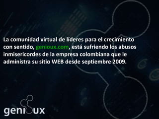 La comunidad virtual de líderes para el crecimiento
con sentido, genioux.com, está sufriendo los abusos
inmisericordes de la empresa colombiana que le
administra su sitio WEB desde septiembre 2009.
 