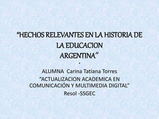 “HECHOS RELEVANTES EN LA HISTORIADE
LA EDUCACION
ARGENTINA”
´
ALUMNA Carina Tatiana Torres
“ACTUALIZACION ACADEMICA EN
COMUNICACIÓN Y MULTIMEDIA DIGITAL”
Resol -SSGEC
 