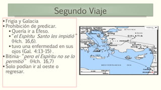 Segundo Viaje
 Frigia y Galacia
 Prohibición de predicar.
 Quería ir a Éfeso.
 “el Espíritu Santo les impidió ”
(Hch. 16,6).
 tuvo una enfermedad en sus
ojos (Gal. 4:13-15) .
 Bitinia- “pero el Espíritu no se lo
permitió” (Hch. 16,7)
 Solo podían ir al oeste o
regresar.
 