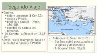 Segundo Viaje
 Corinto.
 solo y temeroso (1 Cor 2,3).
 Aquila y Priscila
 predicó y bautizó (Hech.
18:1–18).
 escribió su carta a los
romanos.
 De Corinto a Éfeso (Hch 18,18-
19).
 Éfeso. visita relámpago, Dejó en
la ciudad a Aquila y a Priscila
• Antioquia de Siria (18:19-21).
 Cesárea subió para saludar a
la iglesia y descendió a
Antioquía” (Hch. 18,22).
 
