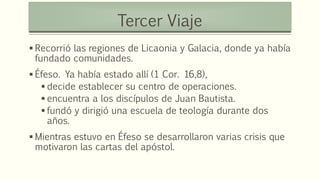  Recorrió las regiones de Licaonia y Galacia, donde ya había
fundado comunidades.
 Éfeso. Ya había estado allí (1 Cor. 16,8),
 decide establecer su centro de operaciones.
 encuentra a los discípulos de Juan Bautista.
 fundó y dirigió una escuela de teología durante dos
años.
 Mientras estuvo en Éfeso se desarrollaron varias crisis que
motivaron las cartas del apóstol.
Tercer Viaje
 