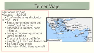 Tercer Viaje
 Antioquía de Siria
 Galacia - 18:22-23
 Confirmaba a los discípulos
 Éfeso - 19:1
 Bautismo en el nombre del
JesúsEspíritu Santo
 Enseñaba la Palabra, hacía
milagros
 Los que creyeron quemaron
libros de magia
 Crecía la Palabra del Señor
 Timoteo y Erasto van Macedonia
 Se fundó una iglesia
 Alboroto - Pablo tiene que salir
 