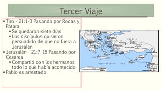 Tercer Viaje
 Tiro - 21:1-3 Pasando por Rodas y
Pátara
 Se quedaron siete días
 Los discípulos quisieron
persuadirlo de que no fuera a
Jerusalén
 Jerusalén - 21:7-15 Pasando por
Cesarea
 Compartió con los hermanos
todo lo que había acontecido
 Pablo es arrestado
 