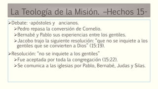 La Teología de la Misión. –Hechos 15-
Debate: -apóstoles y ancianos.
Pedro repasa la conversión de Cornelio.
Bernabé y Pablo sus experiencias entre los gentiles.
Jacobo trajo la siguiente resolución: “que no se inquiete a los
gentiles que se convierten a Dios” (15:19).
Resolución: “no se inquiete a los gentiles”
Fue aceptada por toda la congregación (15:22).
Se comunica a las iglesias por Pablo, Bernabé, Judas y Silas.
 