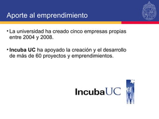Aporte al emprendimiento La universidad ha creado cinco empresas propias entre 2004 y 2008. Incuba UC  ha apoyado la creación y el desarrollo de más de 60 proyectos y emprendimientos. 