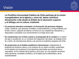 Visión La Pontificia Universidad Católica de Chile participa de la misión evangelizadora de la Iglesia y, como tal, desea contribuir eficazmente a ella desde el ámbito de la educación superior  y el diálogo con la cultura, mediante: Un proyecto educativo orientado a la formación de personas íntegras , cultas, creativas, que aprecian la belleza, emprendedoras y comprometidas con el bien común, capaces de liderar e innovar en sus respectivas disciplinas, y dispuestas a actualizar sus conocimientos a lo largo de la vida. Su compromiso con el bien común y la búsqueda de la verdad  en un plano  de rigor y excelencia, en un contexto de integración del saber, de diálogo entre  fe y razón, de orientaciones éticas y de servicio al auténtico progreso de Chile. Su proyección en el ámbito académico internacional , colaborando al progreso de América Latina y a la creación de un orden mundial, sustentado  en el respeto por la persona y los derechos esenciales que emanan de su naturaleza, en los valores de la justicia y de la paz, en una relación armónica entre personas, sociedad y Estado y en la lógica de la solidaridad y de la subsidiariedad. 