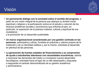 Un permanente diálogo con la sociedad sobre el sentido del progreso , a partir de una visión integral de la persona que abarque su ámbito moral, espiritual y religioso y la participación activa en el estudio y solución de los diversos problemas sociales y económicos que enfrenta el país, en particular, la superación de la pobreza material, cultural y espiritual de sus ciudadanos  y la promoción de un desarrollo sustentable. Un marco organizacional caracterizado por una gestión centrada en las personas , participativa y eficaz, fundada en prácticas y valores propios de la institución y de su identidad católica y, por lo mismo, orientada al desarrollo en plenitud de las personas. La generación de fuentes estables de financiamiento y su compromiso de ayuda a estudiantes talentosos con necesidades económicas ; abierta a reconocer las demandas del medio y a incorporar nuevos desarrollos tecnológicos; orientada hacia el logro de un alto desempeño y dispuesta  a resguardar el carácter descentralizado de su gestión académica  y administrativa.  Visión 